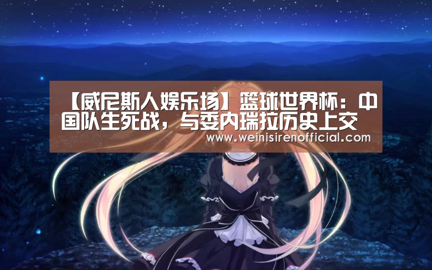 【威尼斯人娱乐场】篮球世界杯:中国队生死战,与委内瑞拉历史上交锋全部战败。(图2) 澳门威尼斯人娱乐城