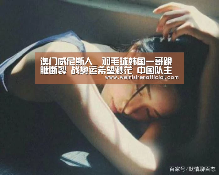 澳门威尼斯人_
羽毛球韩国一哥跟腱断裂 战奥运希望渺茫 中国队主力同病相怜(图1) 澳门威尼斯人娱乐城