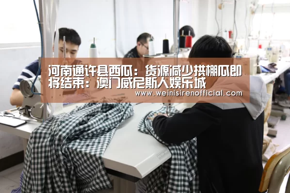 河南通许县西瓜:货源减少拱棚瓜即将结束:澳门威尼斯人娱乐城(图1) 威尼斯人